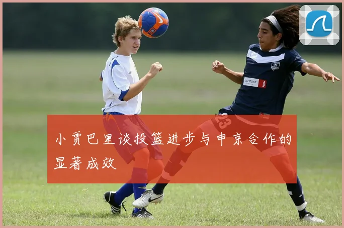小贾巴里谈投篮进步与申京合作的显著成效