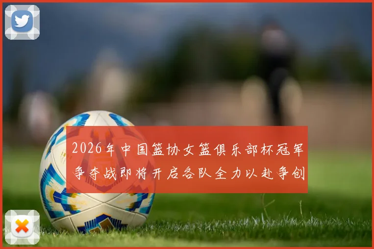 2026年中国篮协女篮俱乐部杯冠军争夺战即将开启各队全力以赴争创佳绩