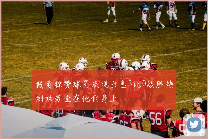戴奇称赞球员表现出色3比0战胜热刺功劳全在他们身上