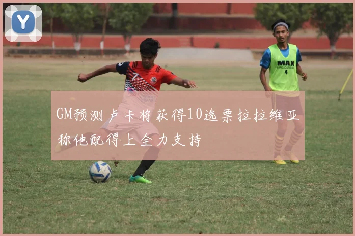 GM预测卢卡将获得10选票拉拉维亚称他配得上全力支持