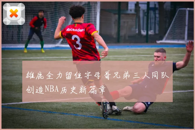 雄鹿全力留住字母哥兄弟三人同队创造NBA历史新篇章
