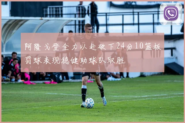 阿隆戈登全力以赴砍下24分10篮板罚球表现稳健助球队取胜