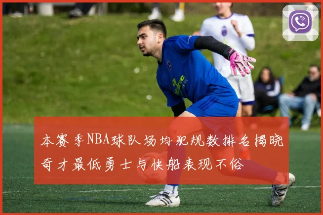 本赛季NBA球队场均犯规数排名揭晓奇才最低勇士与快船表现不俗