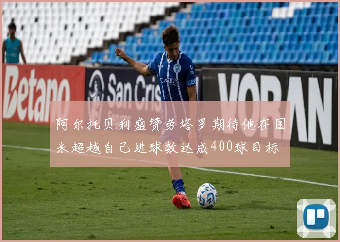 阿尔托贝利盛赞劳塔罗期待他在国米超越自己进球数达成400球目标