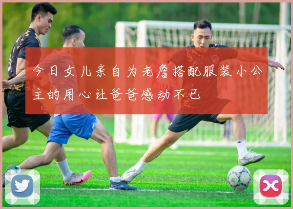 今日女儿亲自为老詹搭配服装小公主的用心让爸爸感动不已