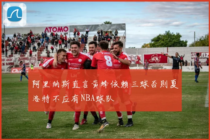 阿里纳斯直言黄蜂依赖三球否则夏洛特不应有NBA球队