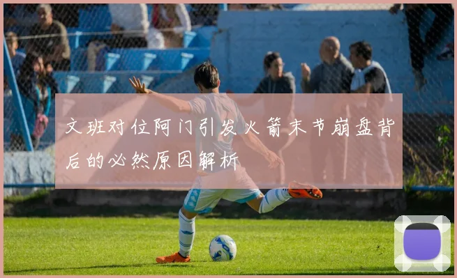 文班对位阿门引发火箭末节崩盘背后的必然原因解析
