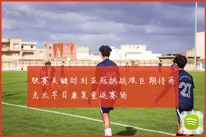 联赛关键时刻亚冠挑战艰巨期待蒋光太早日康复重返赛场