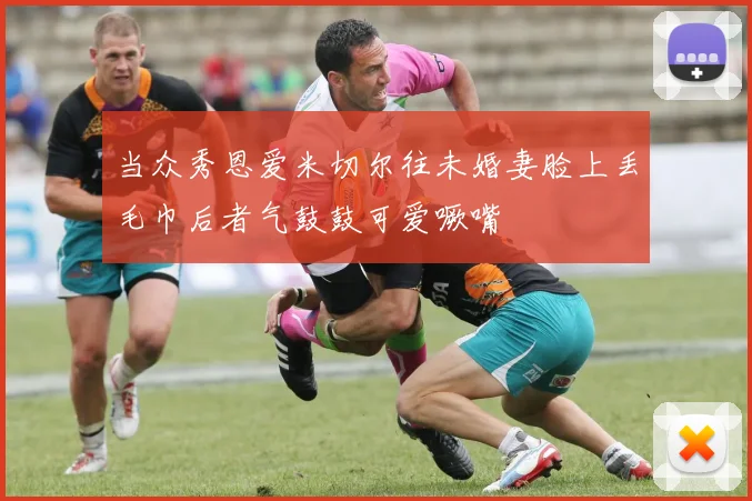 当众秀恩爱米切尔往未婚妻脸上丢毛巾后者气鼓鼓可爱噘嘴