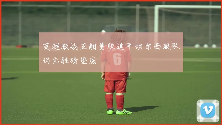 英超激战正酣曼联追平切尔西狼队仍无胜绩垫底