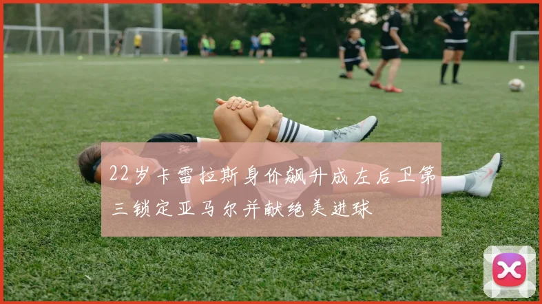 22岁卡雷拉斯身价飙升成左后卫第三锁定亚马尔并献绝美进球