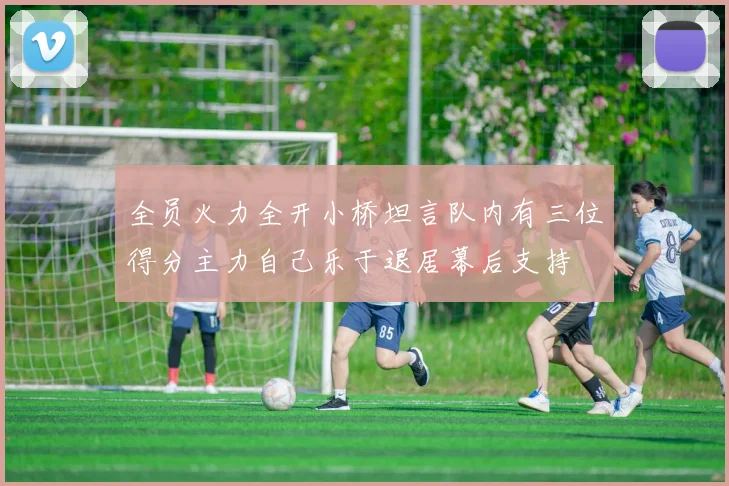全员火力全开小桥坦言队内有三位得分主力自己乐于退居幕后支持