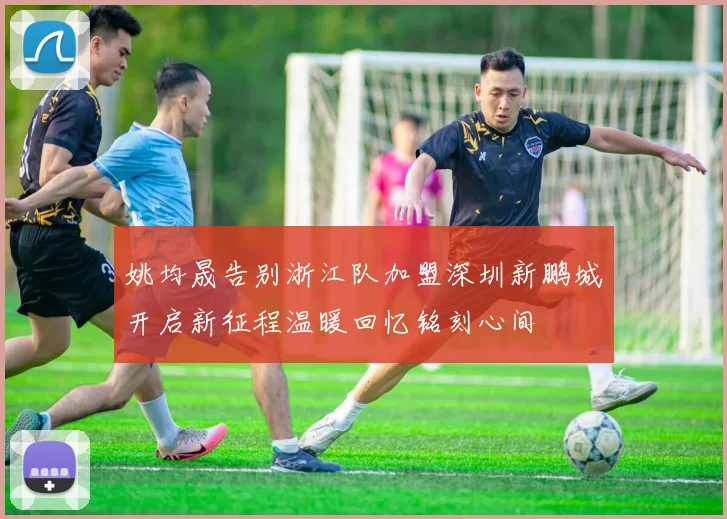 姚均晟告别浙江队加盟深圳新鹏城开启新征程温暖回忆铭刻心间