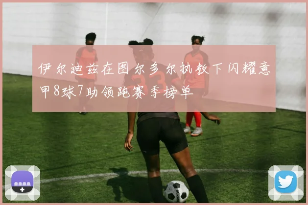 伊尔迪兹在图尔多尔执教下闪耀意甲8球7助领跑赛季榜单
