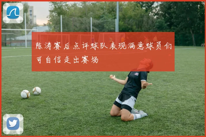 陈涛赛后点评球队表现满意球员们可自信走出赛场