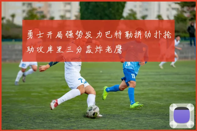 勇士开局强势发力巴特勒拼劲扑抢助攻库里三分轰炸老鹰