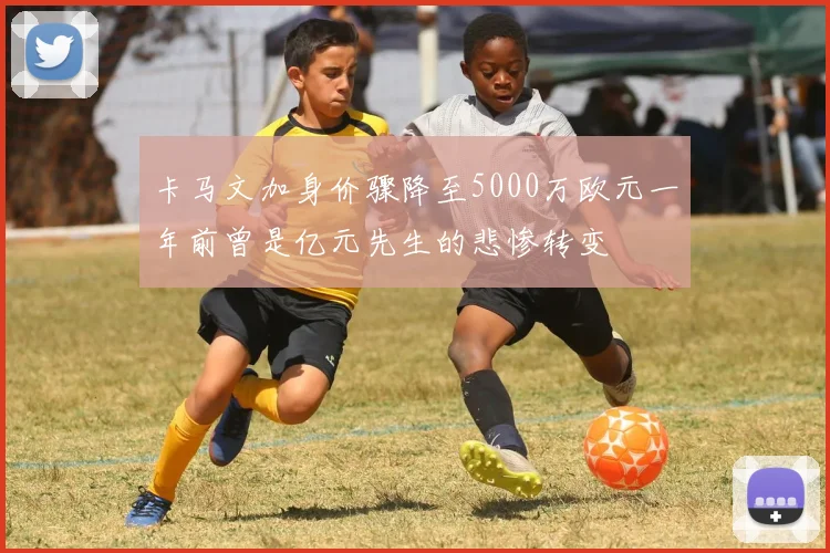 卡马文加身价骤降至5000万欧元一年前曾是亿元先生的悲惨转变