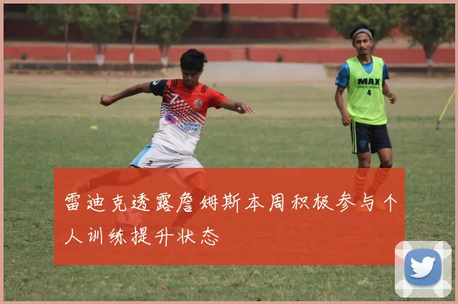 雷迪克透露詹姆斯本周积极参与个人训练提升状态