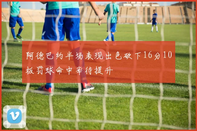 阿德巴约半场表现出色砍下16分10板罚球命中率待提升