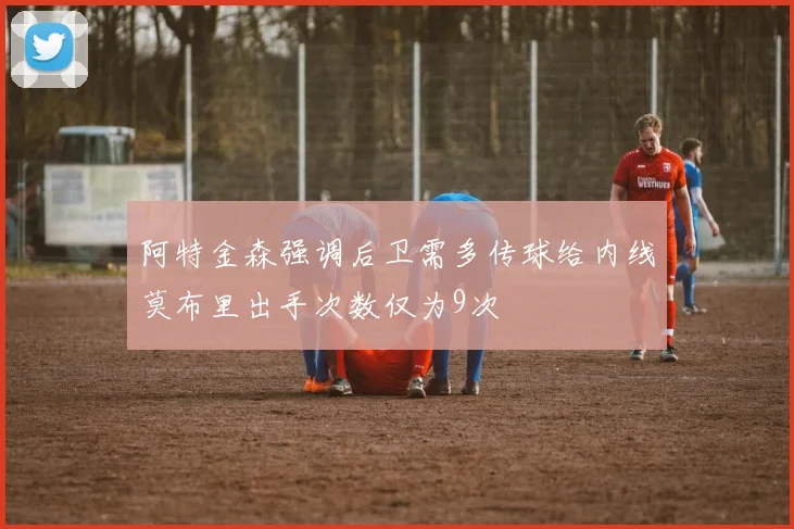阿特金森强调后卫需多传球给内线莫布里出手次数仅为9次