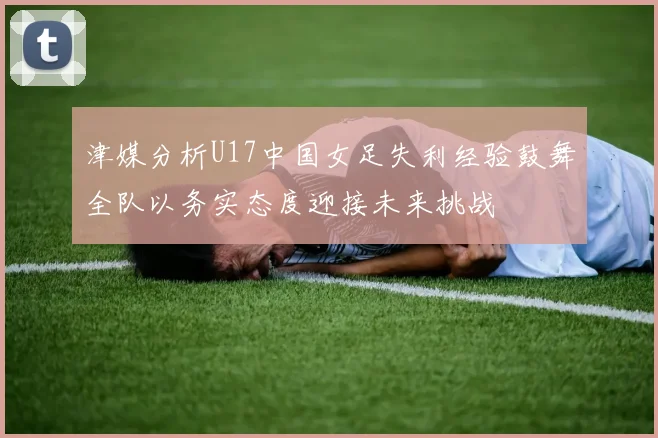 津媒分析U17中国女足失利经验鼓舞全队以务实态度迎接未来挑战