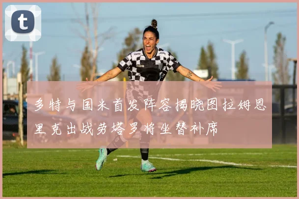 多特与国米首发阵容揭晓图拉姆恩里克出战劳塔罗将坐替补席