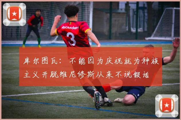 库尔图瓦：不能因为庆祝就为种族主义开脱维尼修斯从来不说假话