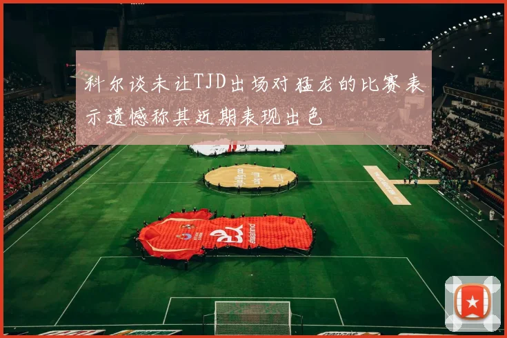 科尔谈未让TJD出场对猛龙的比赛表示遗憾称其近期表现出色