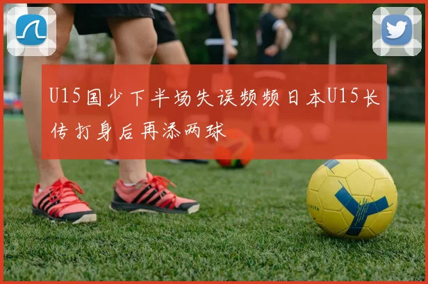 U15国少下半场失误频频日本U15长传打身后再添两球