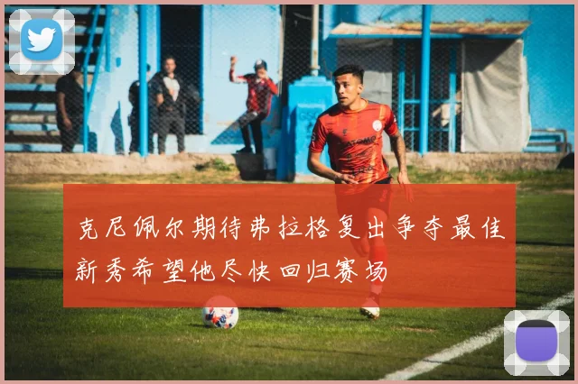 克尼佩尔期待弗拉格复出争夺最佳新秀希望他尽快回归赛场