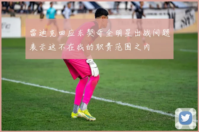 雷迪克回应东契奇全明星出战问题表示这不在我的职责范围之内