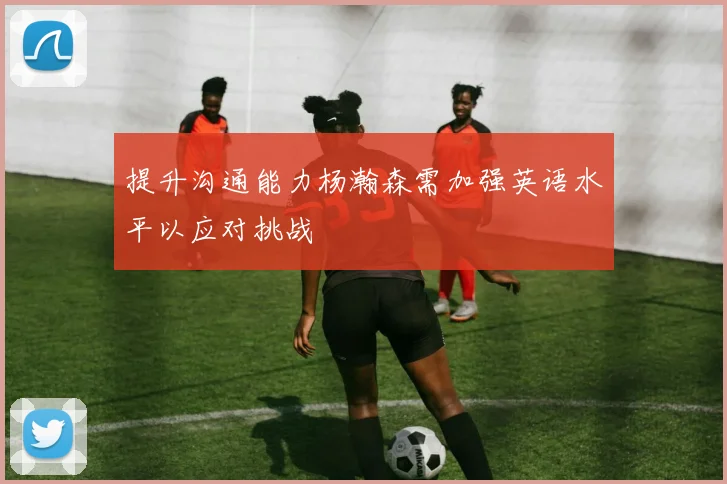 提升沟通能力杨瀚森需加强英语水平以应对挑战