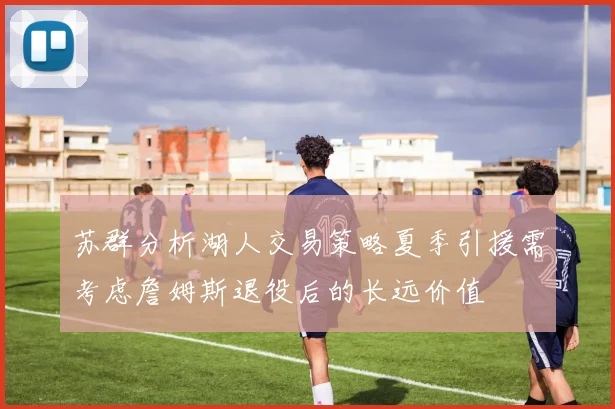 苏群分析湖人交易策略夏季引援需考虑詹姆斯退役后的长远价值