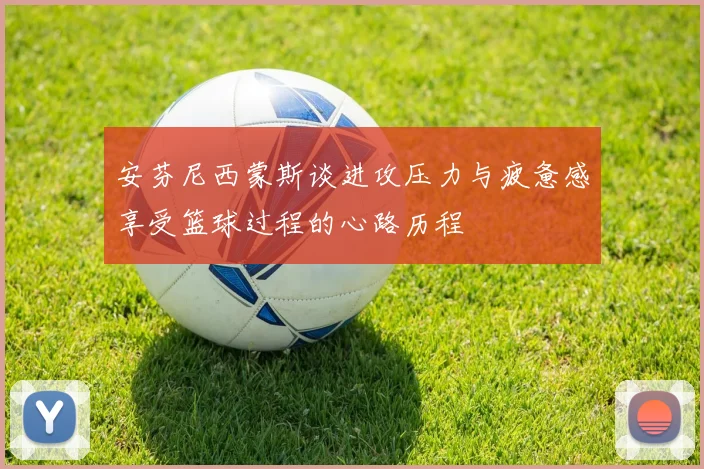 安芬尼西蒙斯谈进攻压力与疲惫感享受篮球过程的心路历程